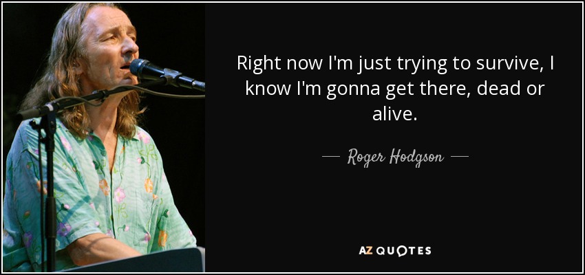 Right now I'm just trying to survive, I know I'm gonna get there, dead or alive. - Roger Hodgson