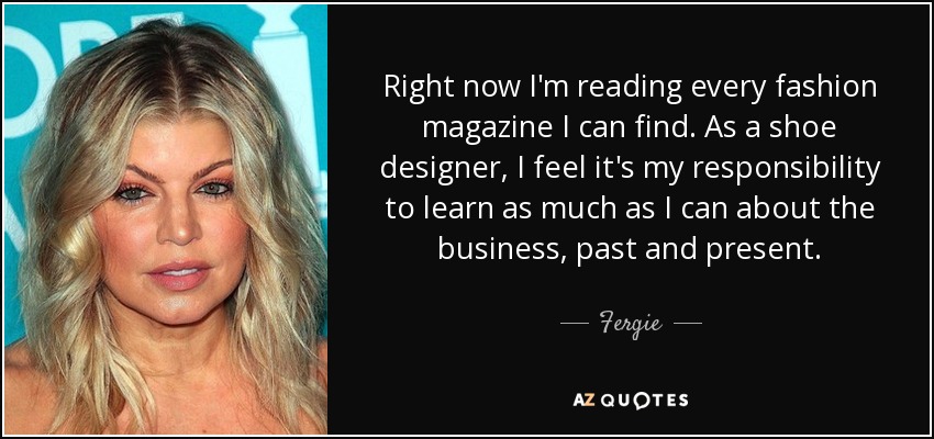 Right now I'm reading every fashion magazine I can find. As a shoe designer, I feel it's my responsibility to learn as much as I can about the business, past and present. - Fergie