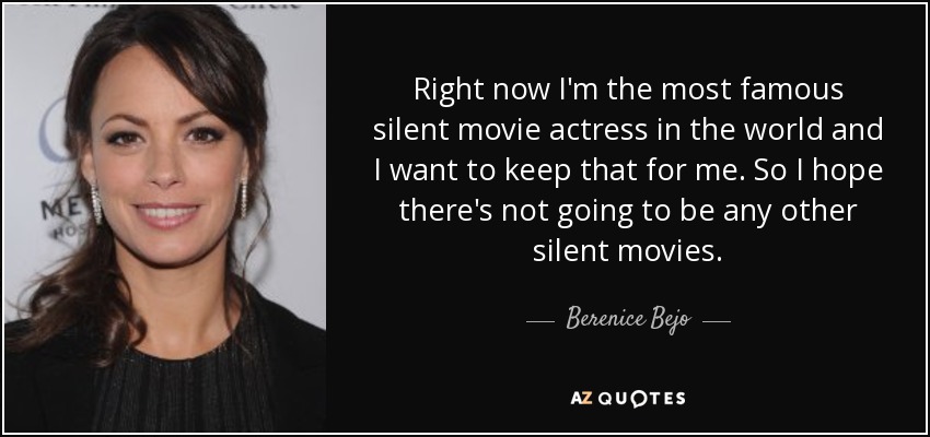 Right now I'm the most famous silent movie actress in the world and I want to keep that for me. So I hope there's not going to be any other silent movies. - Berenice Bejo
