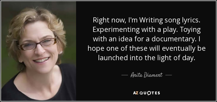 Right now, I'm Writing song lyrics. Experimenting with a play. Toying with an idea for a documentary. I hope one of these will eventually be launched into the light of day. - Anita Diament