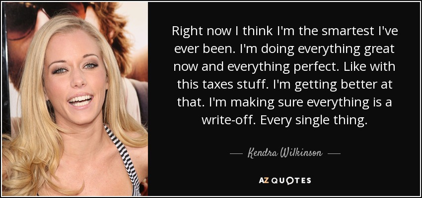 Right now I think I'm the smartest I've ever been. I'm doing everything great now and everything perfect. Like with this taxes stuff. I'm getting better at that. I'm making sure everything is a write-off. Every single thing. - Kendra Wilkinson