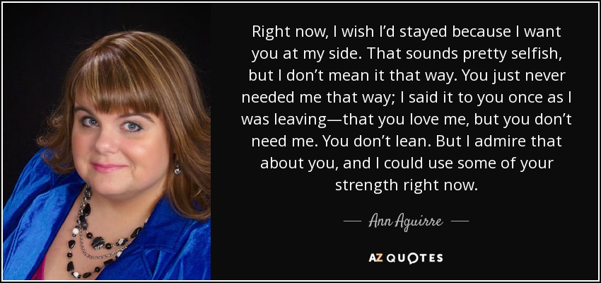 Right now, I wish I’d stayed because I want you at my side. That sounds pretty selfish, but I don’t mean it that way. You just never needed me that way; I said it to you once as I was leaving—that you love me, but you don’t need me. You don’t lean. But I admire that about you, and I could use some of your strength right now. - Ann Aguirre