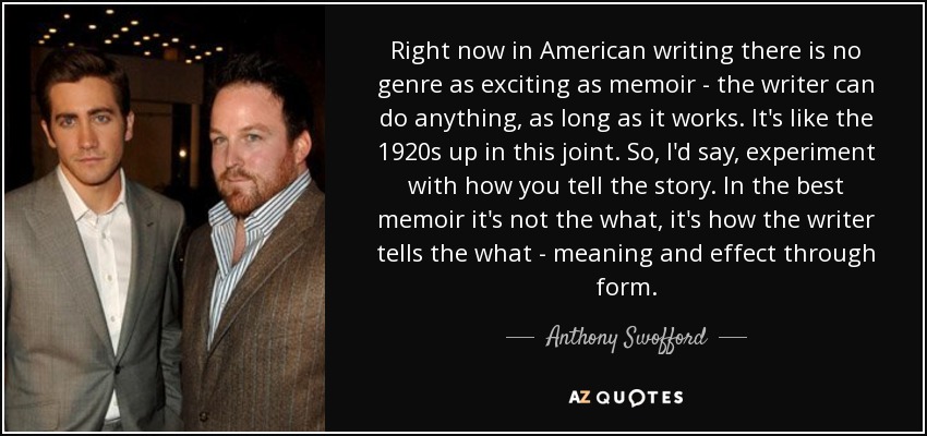 Right now in American writing there is no genre as exciting as memoir - the writer can do anything, as long as it works. It's like the 1920s up in this joint. So, I'd say, experiment with how you tell the story. In the best memoir it's not the what, it's how the writer tells the what - meaning and effect through form. - Anthony Swofford
