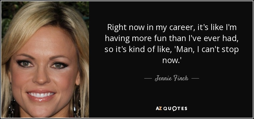 Right now in my career, it's like I'm having more fun than I've ever had, so it's kind of like, 'Man, I can't stop now.' - Jennie Finch