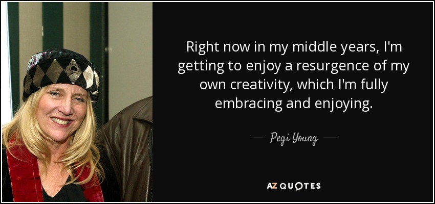 Right now in my middle years, I'm getting to enjoy a resurgence of my own creativity, which I'm fully embracing and enjoying. - Pegi Young