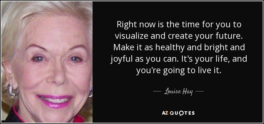 Right now is the time for you to visualize and create your future. Make it as healthy and bright and joyful as you can. It's your life, and you're going to live it. - Louise Hay