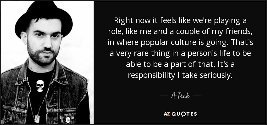 Right now it feels like we're playing a role, like me and a couple of my friends, in where popular culture is going. That's a very rare thing in a person's life to be able to be a part of that. It's a responsibility I take seriously. - A-Trak