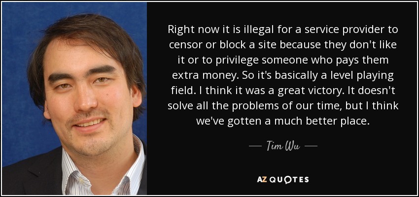Right now it is illegal for a service provider to censor or block a site because they don't like it or to privilege someone who pays them extra money. So it's basically a level playing field. I think it was a great victory. It doesn't solve all the problems of our time, but I think we've gotten a much better place. - Tim Wu