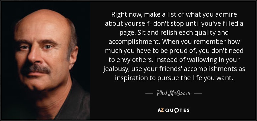 Right now, make a list of what you admire about yourself- don't stop until you've filled a page. Sit and relish each quality and accomplishment. When you remember how much you have to be proud of, you don't need to envy others. Instead of wallowing in your jealousy, use your friends' accomplishments as inspiration to pursue the life you want. - Phil McGraw