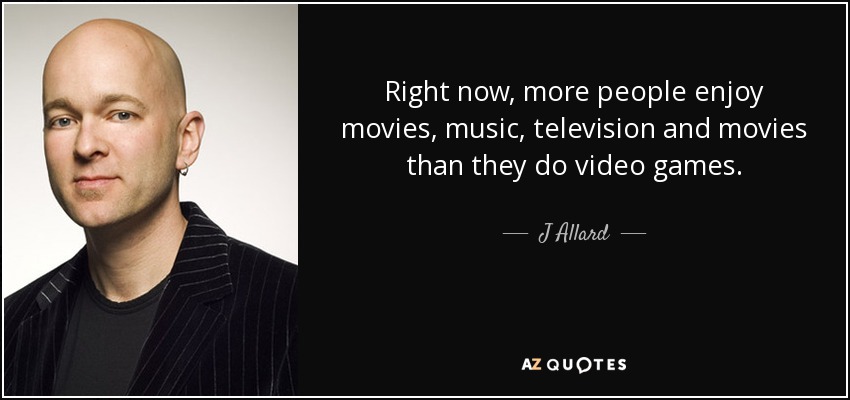 Right now, more people enjoy movies, music, television and movies than they do video games. - J Allard