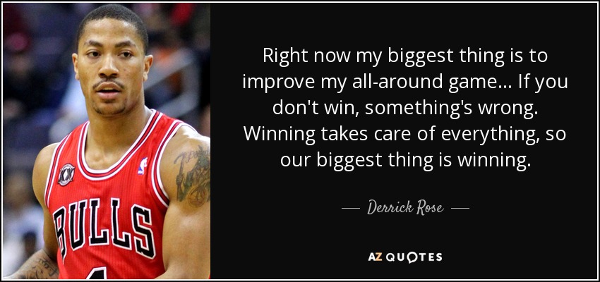 Right now my biggest thing is to improve my all-around game... If you don't win, something's wrong. Winning takes care of everything, so our biggest thing is winning. - Derrick Rose