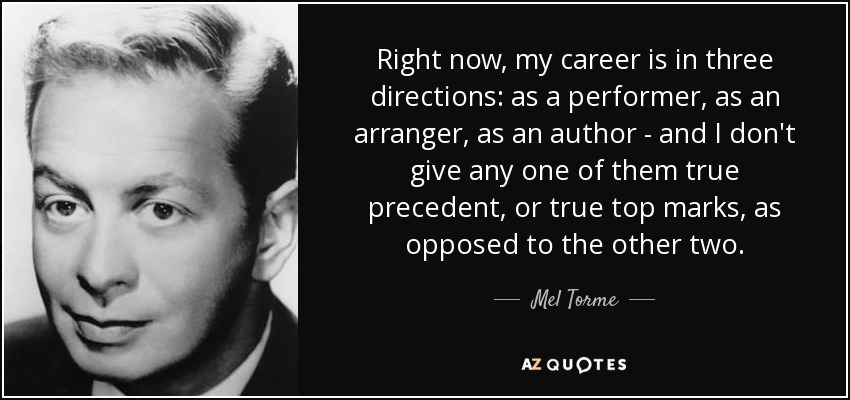Right now, my career is in three directions: as a performer, as an arranger, as an author - and I don't give any one of them true precedent, or true top marks, as opposed to the other two. - Mel Torme