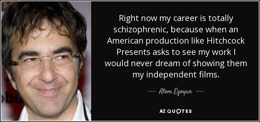 Right now my career is totally schizophrenic, because when an American production like Hitchcock Presents asks to see my work I would never dream of showing them my independent films. - Atom Egoyan