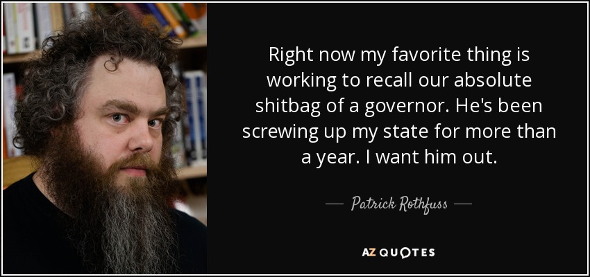 Right now my favorite thing is working to recall our absolute shitbag of a governor. He's been screwing up my state for more than a year. I want him out. - Patrick Rothfuss