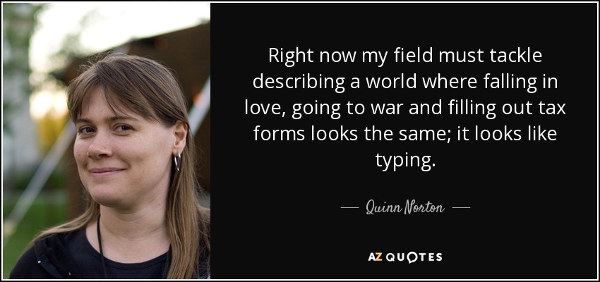 Right now my field must tackle describing a world where falling in love, going to war and filling out tax forms looks the same; it looks like typing. - Quinn Norton