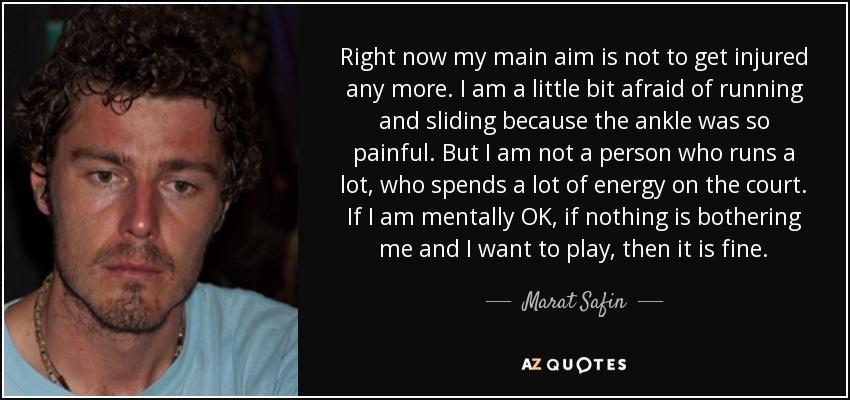 Right now my main aim is not to get injured any more. I am a little bit afraid of running and sliding because the ankle was so painful. But I am not a person who runs a lot, who spends a lot of energy on the court. If I am mentally OK, if nothing is bothering me and I want to play, then it is fine. - Marat Safin