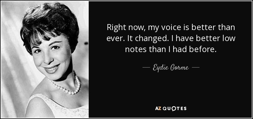 Right now, my voice is better than ever. It changed. I have better low notes than I had before. - Eydie Gorme