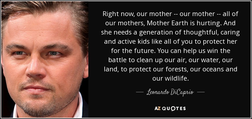 Right now, our mother -- our mother -- all of our mothers, Mother Earth is hurting. And she needs a generation of thoughtful, caring and active kids like all of you to protect her for the future. You can help us win the battle to clean up our air, our water, our land, to protect our forests, our oceans and our wildlife. - Leonardo DiCaprio