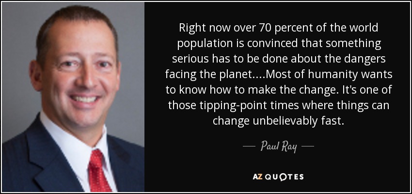 Right now over 70 percent of the world population is convinced that something serious has to be done about the dangers facing the planet. ...Most of humanity wants to know how to make the change. It's one of those tipping-point times where things can change unbelievably fast. - Paul Ray