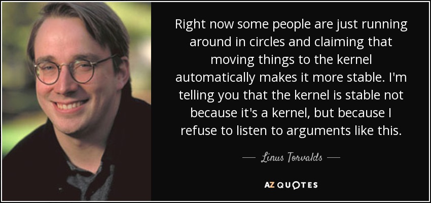 Right now some people are just running around in circles and claiming that moving things to the kernel automatically makes it more stable. I'm telling you that the kernel is stable not because it's a kernel, but because I refuse to listen to arguments like this. - Linus Torvalds
