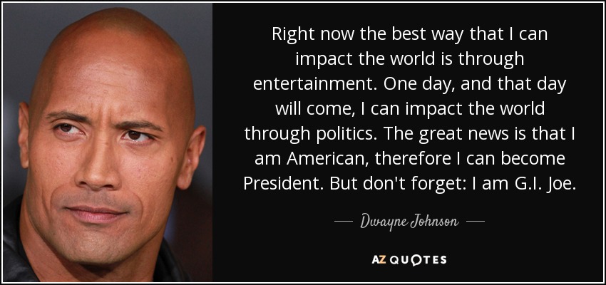 Right now the best way that I can impact the world is through entertainment. One day, and that day will come, I can impact the world through politics. The great news is that I am American, therefore I can become President. But don't forget: I am G.I. Joe. - Dwayne Johnson