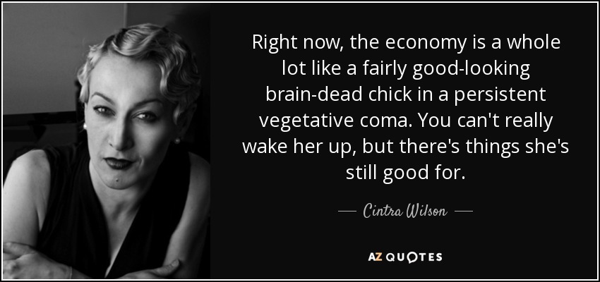 Right now, the economy is a whole lot like a fairly good-looking brain-dead chick in a persistent vegetative coma. You can't really wake her up, but there's things she's still good for. - Cintra Wilson