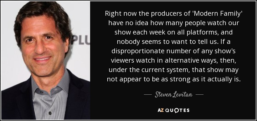 Right now the producers of 'Modern Family' have no idea how many people watch our show each week on all platforms, and nobody seems to want to tell us. If a disproportionate number of any show's viewers watch in alternative ways, then, under the current system, that show may not appear to be as strong as it actually is. - Steven Levitan