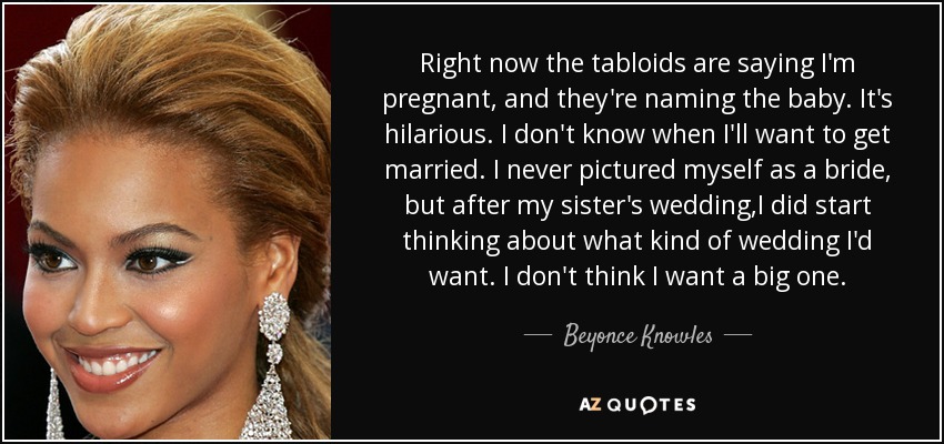 Right now the tabloids are saying I'm pregnant, and they're naming the baby. It's hilarious. I don't know when I'll want to get married. I never pictured myself as a bride, but after my sister's wedding,I did start thinking about what kind of wedding I'd want. I don't think I want a big one. - Beyonce Knowles
