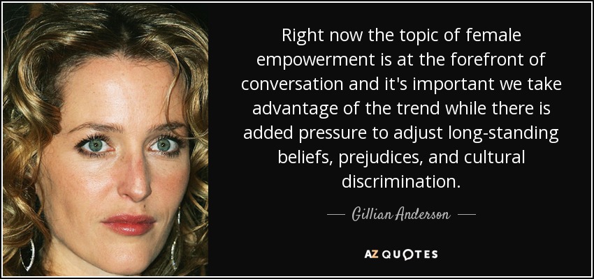 Right now the topic of female empowerment is at the forefront of conversation and it's important we take advantage of the trend while there is added pressure to adjust long-standing beliefs, prejudices, and cultural discrimination. - Gillian Anderson