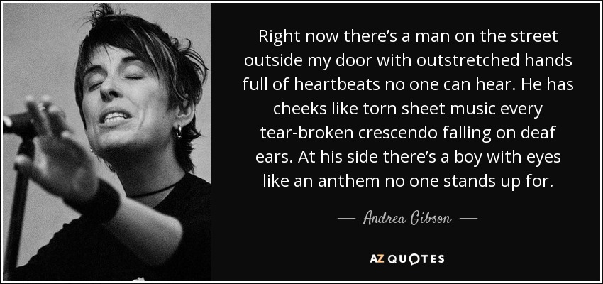 Right now there’s a man on the street outside my door with outstretched hands full of heartbeats no one can hear. He has cheeks like torn sheet music every tear-broken crescendo falling on deaf ears. At his side there’s a boy with eyes like an anthem no one stands up for. - Andrea Gibson