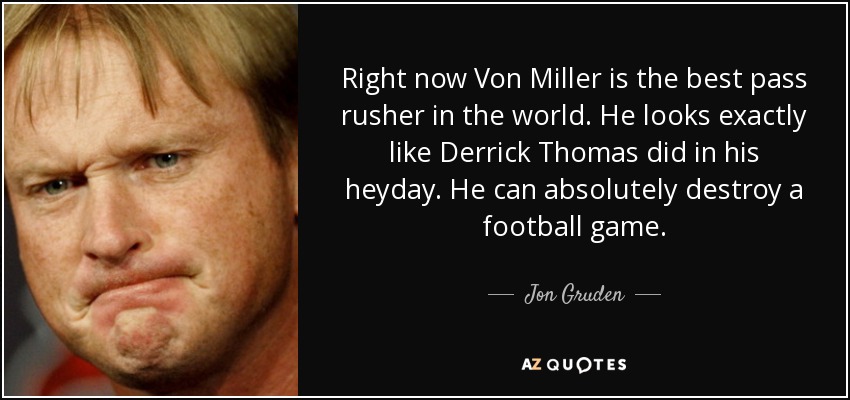 Right now Von Miller is the best pass rusher in the world. He looks exactly like Derrick Thomas did in his heyday. He can absolutely destroy a football game. - Jon Gruden
