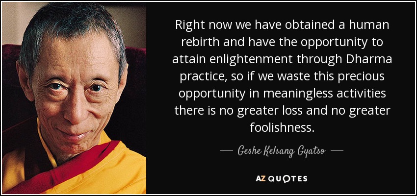 Right now we have obtained a human rebirth and have the opportunity to attain enlightenment through Dharma practice, so if we waste this precious opportunity in meaningless activities there is no greater loss and no greater foolishness. - Geshe Kelsang Gyatso