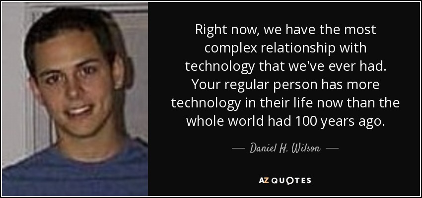 Right now, we have the most complex relationship with technology that we've ever had. Your regular person has more technology in their life now than the whole world had 100 years ago. - Daniel H. Wilson