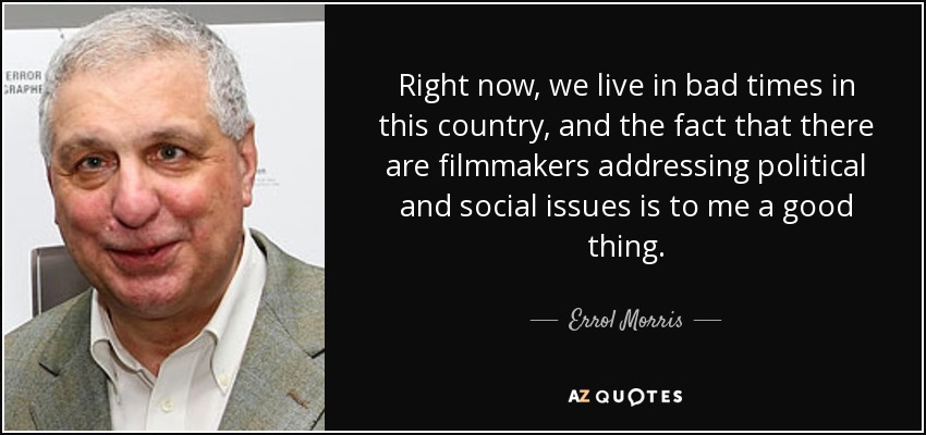Right now, we live in bad times in this country, and the fact that there are filmmakers addressing political and social issues is to me a good thing. - Errol Morris