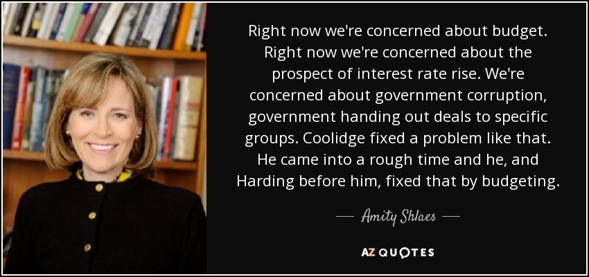 Right now we're concerned about budget. Right now we're concerned about the prospect of interest rate rise. We're concerned about government corruption, government handing out deals to specific groups. Coolidge fixed a problem like that. He came into a rough time and he, and Harding before him, fixed that by budgeting. - Amity Shlaes