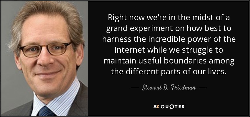 Right now we're in the midst of a grand experiment on how best to harness the incredible power of the Internet while we struggle to maintain useful boundaries among the different parts of our lives. - Stewart D. Friedman
