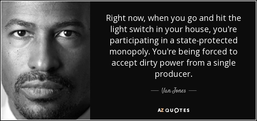Right now, when you go and hit the light switch in your house, you're participating in a state-protected monopoly. You're being forced to accept dirty power from a single producer. - Van Jones
