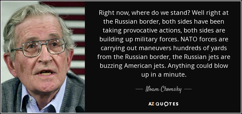 Right now, where do we stand? Well right at the Russian border, both sides have been taking provocative actions, both sides are building up military forces. NATO forces are carrying out maneuvers hundreds of yards from the Russian border, the Russian jets are buzzing American jets. Anything could blow up in a minute. - Noam Chomsky