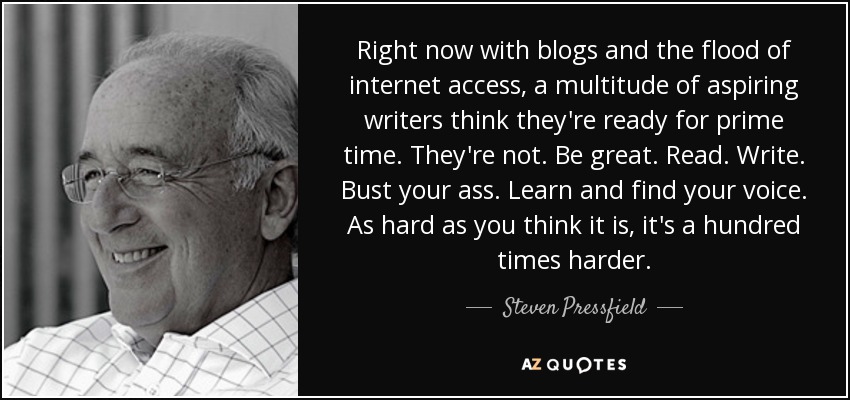Right now with blogs and the flood of internet access, a multitude of aspiring writers think they're ready for prime time. They're not. Be great. Read. Write. Bust your ass. Learn and find your voice. As hard as you think it is, it's a hundred times harder. - Steven Pressfield