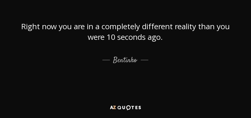 Right now you are in a completely different reality than you were 10 seconds ago. - Bentinho