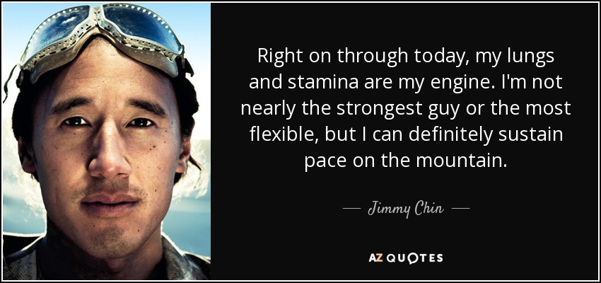 Right on through today, my lungs and stamina are my engine. I'm not nearly the strongest guy or the most flexible, but I can definitely sustain pace on the mountain. - Jimmy Chin