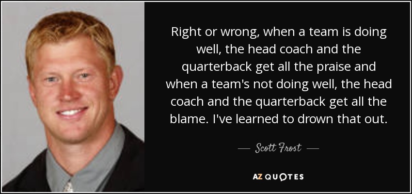Right or wrong, when a team is doing well, the head coach and the quarterback get all the praise and when a team's not doing well, the head coach and the quarterback get all the blame. I've learned to drown that out. - Scott Frost