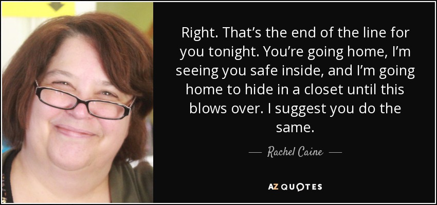Right. That’s the end of the line for you tonight. You’re going home, I’m seeing you safe inside, and I’m going home to hide in a closet until this blows over. I suggest you do the same. - Rachel Caine