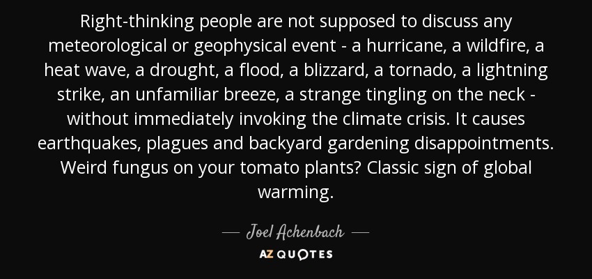 Right-thinking people are not supposed to discuss any meteorological or geophysical event - a hurricane, a wildfire, a heat wave, a drought, a flood, a blizzard, a tornado, a lightning strike, an unfamiliar breeze, a strange tingling on the neck - without immediately invoking the climate crisis. It causes earthquakes, plagues and backyard gardening disappointments. Weird fungus on your tomato plants? Classic sign of global warming. - Joel Achenbach