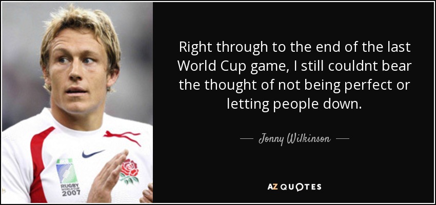 Right through to the end of the last World Cup game, I still couldnt bear the thought of not being perfect or letting people down. - Jonny Wilkinson