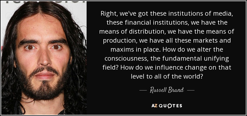 Right, we've got these institutions of media, these financial institutions, we have the means of distribution, we have the means of production, we have all these markets and maxims in place. How do we alter the consciousness, the fundamental unifying field? How do we influence change on that level to all of the world? - Russell Brand