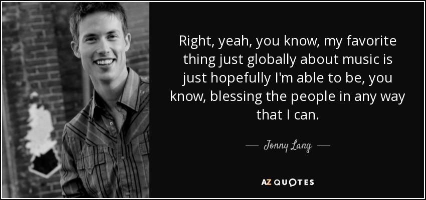 Right, yeah, you know, my favorite thing just globally about music is just hopefully I'm able to be, you know, blessing the people in any way that I can. - Jonny Lang