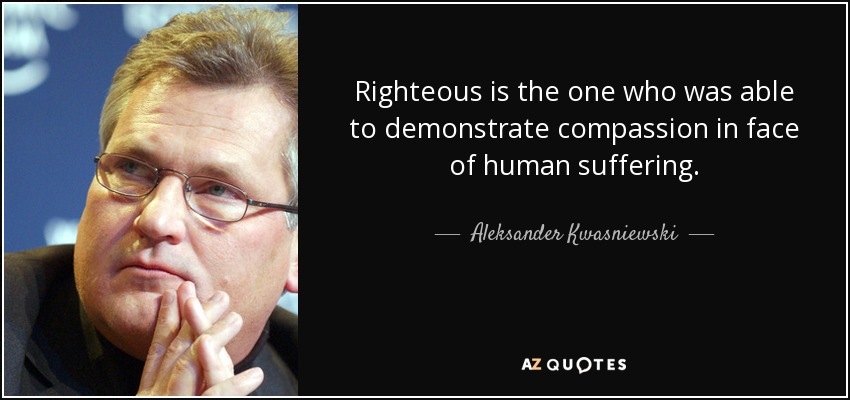 Righteous is the one who was able to demonstrate compassion in face of human suffering. - Aleksander Kwasniewski