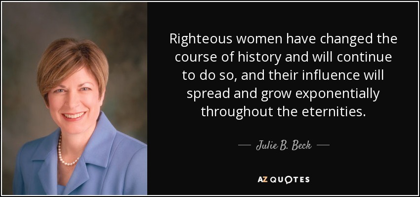 Righteous women have changed the course of history and will continue to do so, and their influence will spread and grow exponentially throughout the eternities. - Julie B. Beck