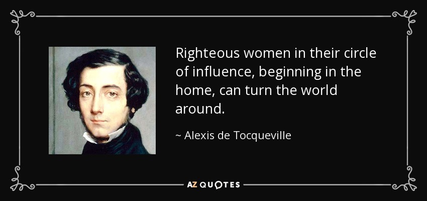 Righteous women in their circle of influence, beginning in the home, can turn the world around. - Alexis de Tocqueville
